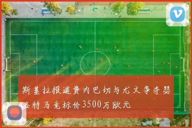斯基拉报道费内巴切与尤文争夺瑟洛特马竞标价3500万欧元