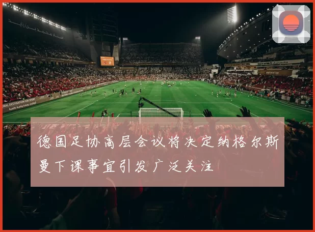 德国足协高层会议将决定纳格尔斯曼下课事宜引发广泛关注