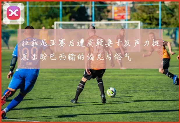 拉菲尼亚赛后遭质疑妻子发声力挺反击盼巴西输的偏见与俗气