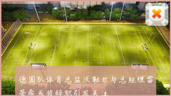 德国队体育总监沃勒尔与总经理雷蒂希或将辞职引发关注