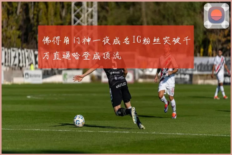 佛得角门神一夜成名IG粉丝突破千万直逼哈登成顶流