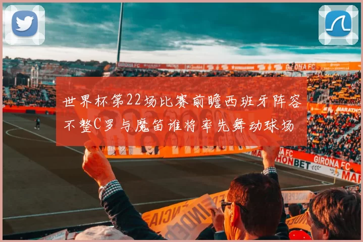 世界杯第22场比赛前瞻西班牙阵容不整C罗与魔笛谁将率先舞动球场