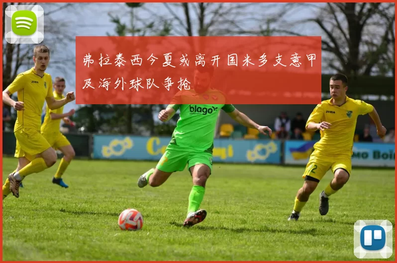 弗拉泰西今夏或离开国米多支意甲及海外球队争抢
