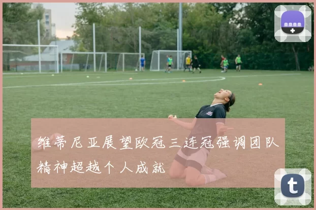 维蒂尼亚展望欧冠三连冠强调团队精神超越个人成就