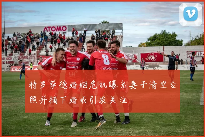 特罗萨德婚姻危机曝光妻子清空合照并摘下婚戒引发关注