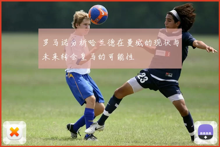 罗马诺分析哈兰德在曼城的现状与未来转会皇马的可能性