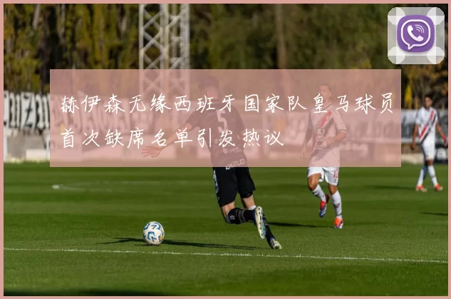 赫伊森无缘西班牙国家队皇马球员首次缺席名单引发热议
