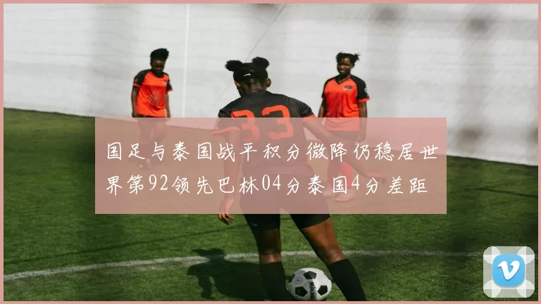 国足与泰国战平积分微降仍稳居世界第92领先巴林04分泰国4分差距