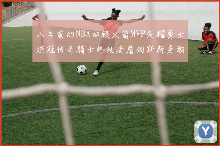 八年前的NBA回顾火箭MVP荣耀勇士连冠传奇骑士终结者詹姆斯新秀潮流涌动