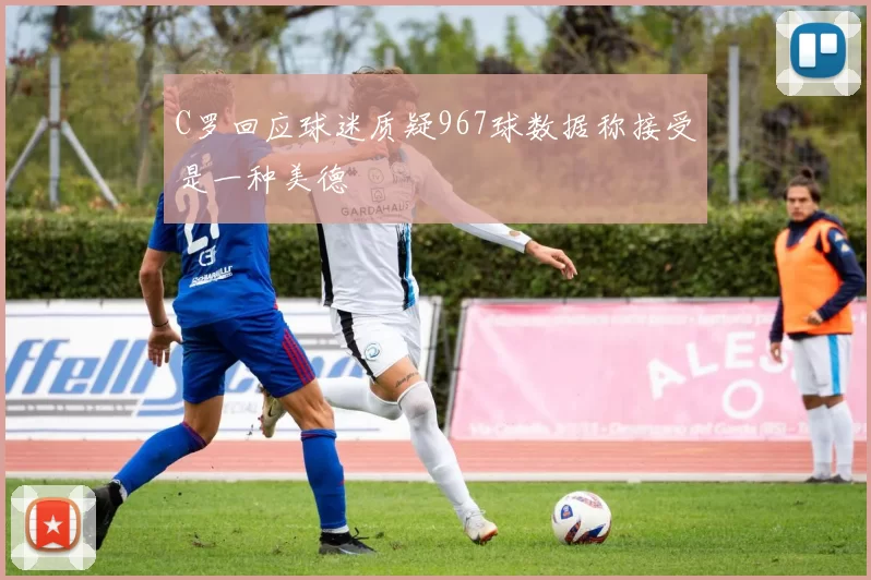 C罗回应球迷质疑967球数据称接受是一种美德