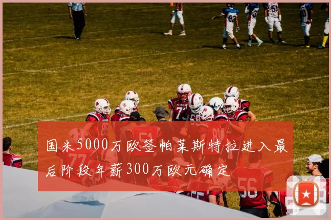 国米5000万欧签帕莱斯特拉进入最后阶段年薪300万欧元确定