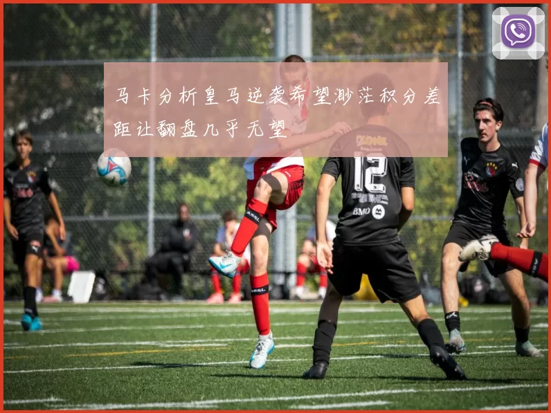 马卡分析皇马逆袭希望渺茫积分差距让翻盘几乎无望