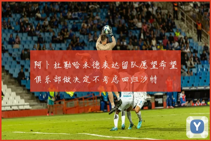 阿卜杜勒哈米德表达留队愿望希望俱乐部做决定不考虑回归沙特