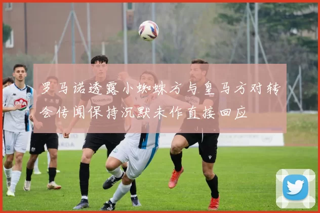 罗马诺透露小蜘蛛方与皇马方对转会传闻保持沉默未作直接回应