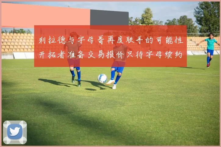 利拉德与字母哥再度联手的可能性开拓者准备交易报价只待字母续约意愿