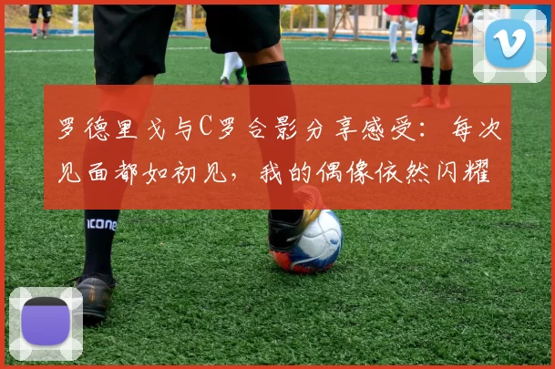 罗德里戈与C罗合影分享感受：每次见面都如初见，我的偶像依然闪耀