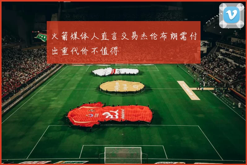 火箭媒体人直言交易杰伦布朗需付出重代价不值得