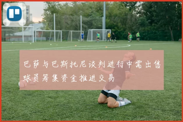 巴萨与巴斯托尼谈判进行中需出售球员筹集资金推进交易