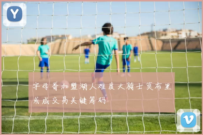 字母哥加盟湖人难度大骑士莫布里或成交易关键筹码