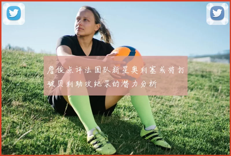 詹俊点评法国队新星奥利塞或将打破贝利助攻纪录的潜力分析