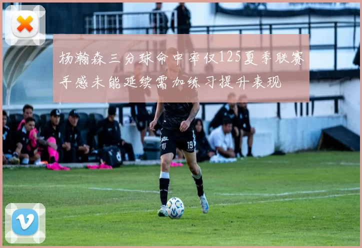 杨瀚森三分球命中率仅125夏季联赛手感未能延续需加练习提升表现