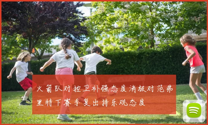 火箭队对控卫补强态度消极对范弗里特下赛季复出持乐观态度