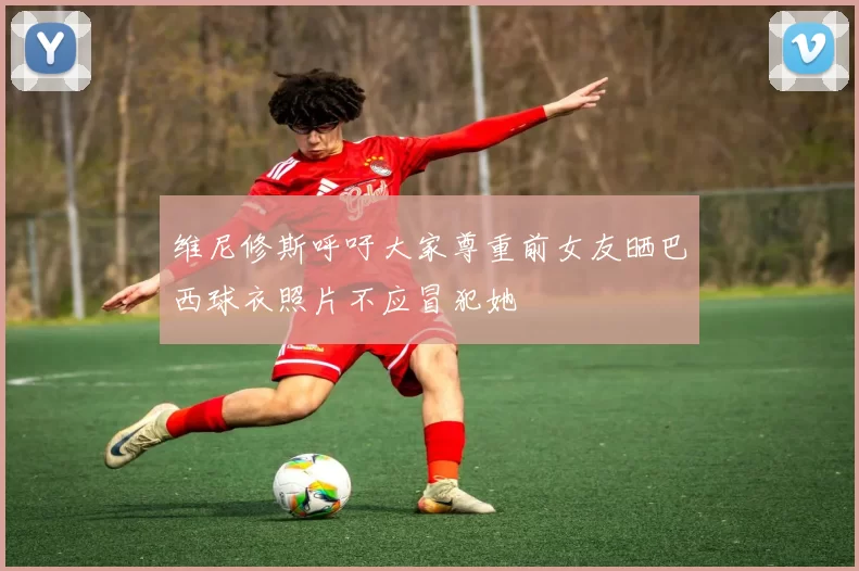 维尼修斯呼吁大家尊重前女友晒巴西球衣照片不应冒犯她