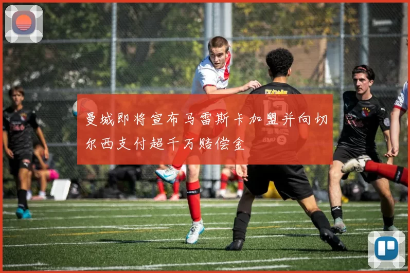 曼城即将宣布马雷斯卡加盟并向切尔西支付超千万赔偿金